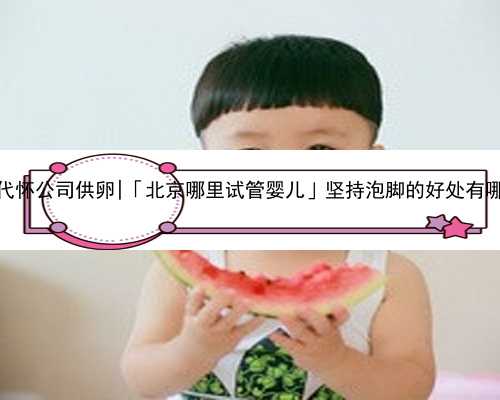 北京代怀公司供卵|「北京哪里试管婴儿」坚持泡脚的好处有哪些？